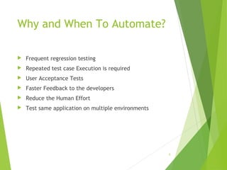 Why and When To Automate?
 Frequent regression testing
 Repeated test case Execution is required
 User Acceptance Tests
 Faster Feedback to the developers
 Reduce the Human Effort
 Test same application on multiple environments
5
 