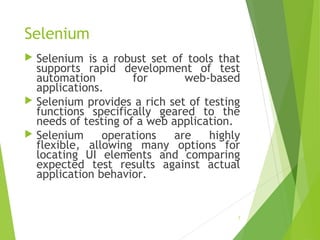 Selenium
 Selenium is a robust set of tools that
supports rapid development of test
automation for web-based
applications.
 Selenium provides a rich set of testing
functions specifically geared to the
needs of testing of a web application.
 Selenium operations are highly
flexible, allowing many options for
locating UI elements and comparing
expected test results against actual
application behavior.
7
 