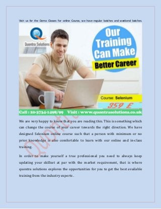 Visit us for the Demo Classes for online Course, we have regular batches and weekend batches.
We are very happy to know that you are reading this. This is something which
can change the course of your career towards the right direction. We have
designed Selenium online course such that a person with minimum or no
prior knowledge is also comfortable to learn with our online and in-class
training.
In order to make yourself a true professional you need to always keep
updating your skillset at par with the market requirement, that is where
quontra solutions explores the opportunities for you to get the best available
training from the industry experts .
 