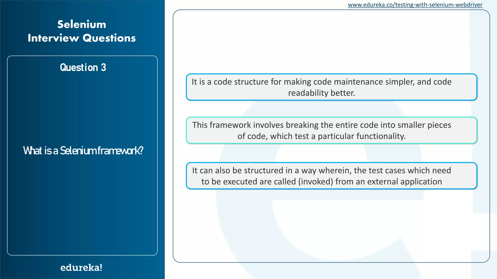 www.edureka.co/testing-with-selenium-webdriver Question 3 What is a Selenium framework? Selenium Interview Questions It is a code structure for making code maintenance simpler, and code readability better. This framework involves breaking the entire code into smaller pieces of code, which test a particular functionality. It can also be structured in a way wherein, the test cases which need to be executed are called (invoked) from an external application 