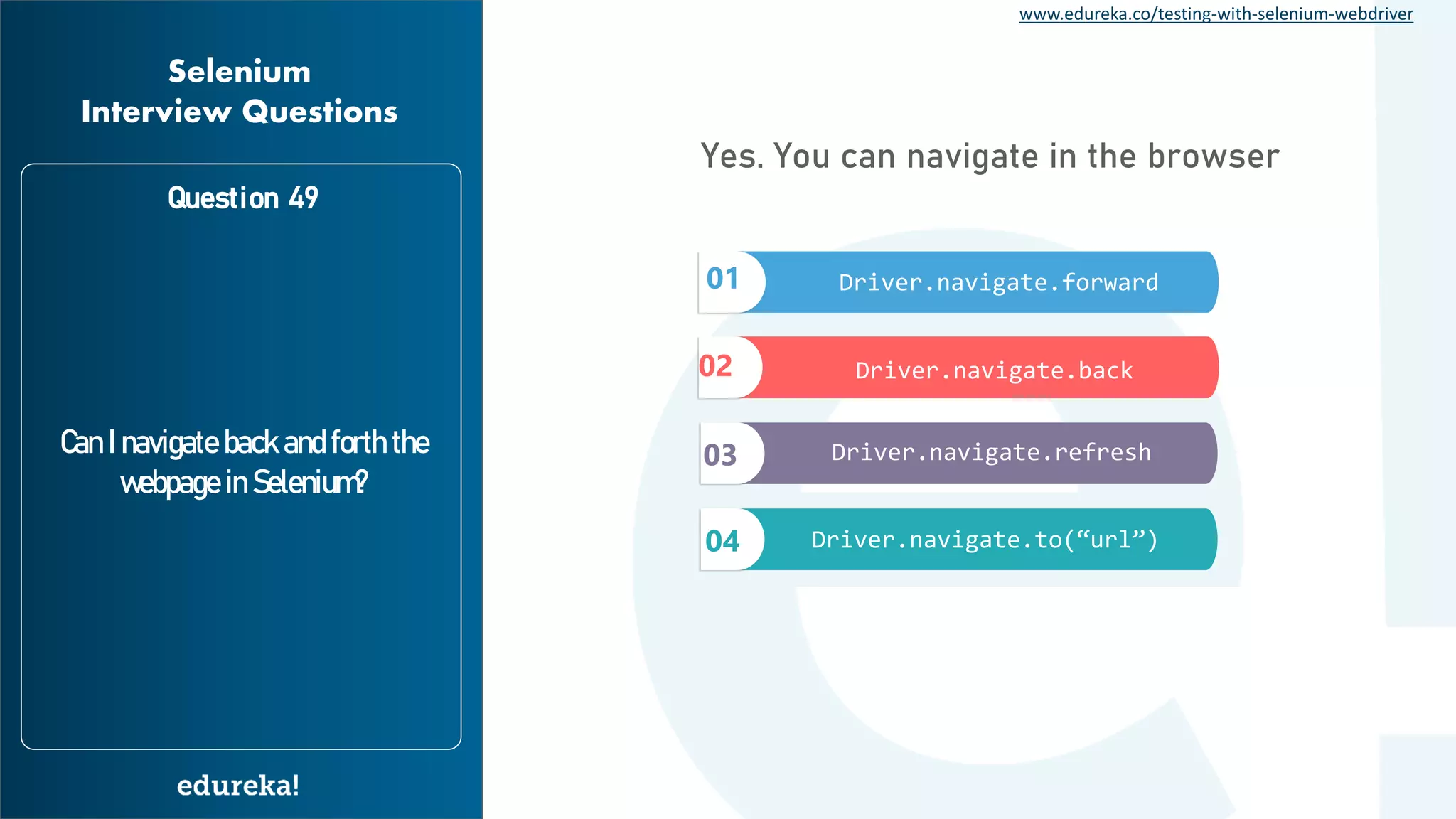 www.edureka.co/testing-with-selenium-webdriver Question 49 Can I navigate back and forth the webpage in Selenium? Selenium Interview Questions Yes. You can navigate in the browser 01 02 03 04 Driver.navigate.forward Driver.navigate.back Driver.navigate.refresh Driver.navigate.to(“url”) 