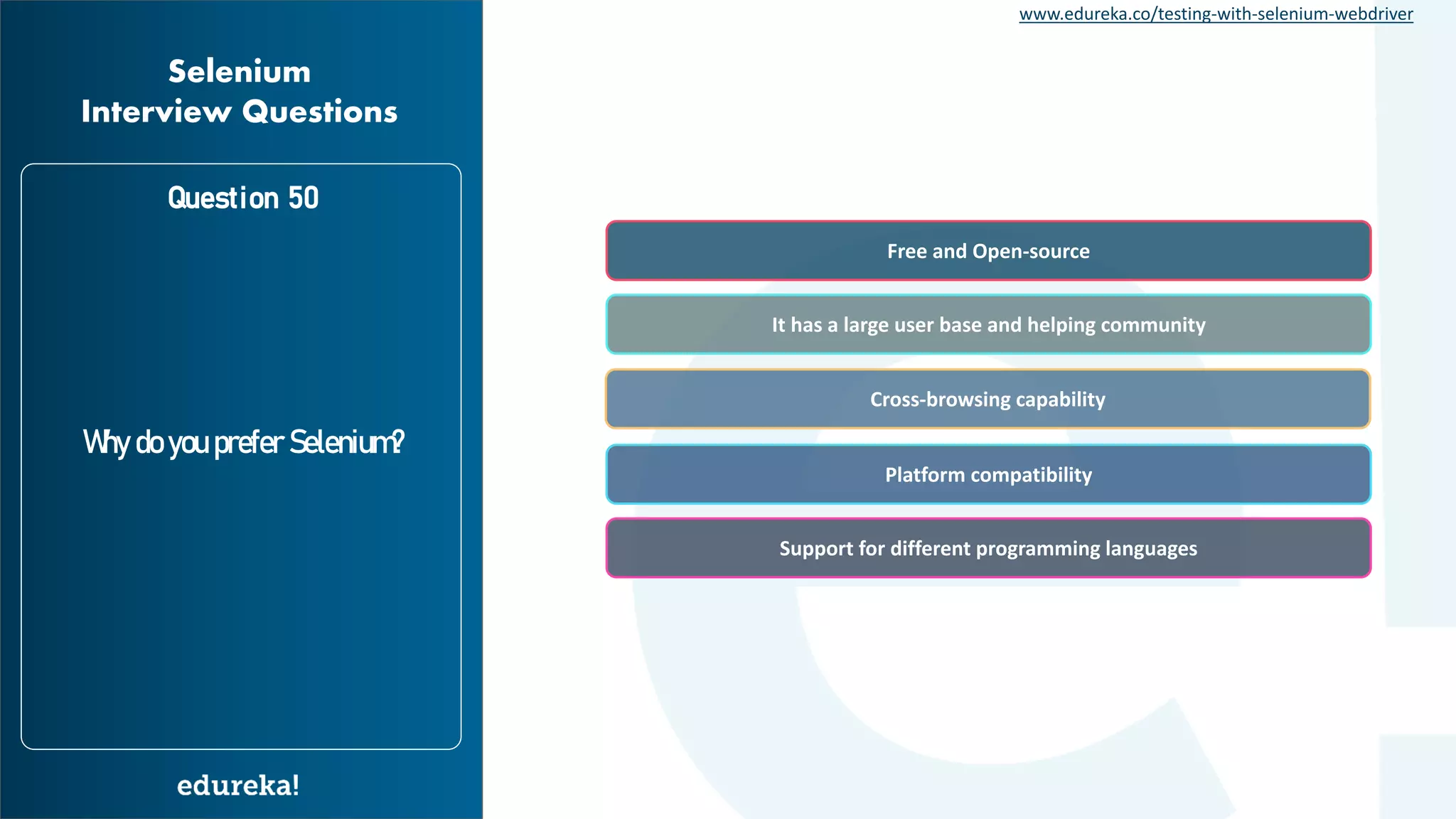www.edureka.co/testing-with-selenium-webdriver Question 50 Why do you prefer Selenium? Selenium Interview Questions It has a large user base and helping community Cross-browsing capability Platform compatibility Support for different programming languages Free and Open-source 
