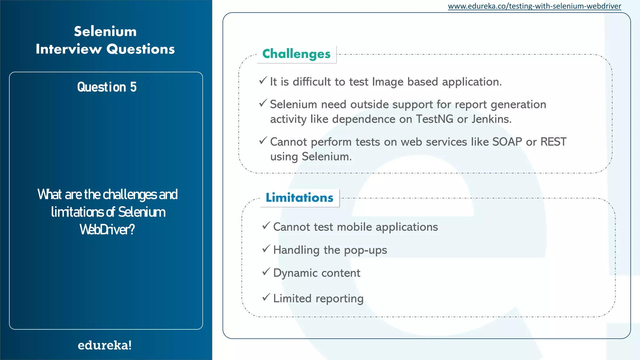 www.edureka.co/testing-with-selenium-webdriver Question 5 What are the challenges and limitations of Selenium WebDriver? Selenium Interview Questions Limitations ✓ Cannot test mobile applications ✓ Handling the pop-ups ✓ Dynamic content ✓ Limited reporting Challenges ✓ Cannot perform tests on web services like SOAP or REST using Selenium. ✓ It is difficult to test Image based application. ✓ Selenium need outside support for report generation activity like dependence on TestNG or Jenkins. 