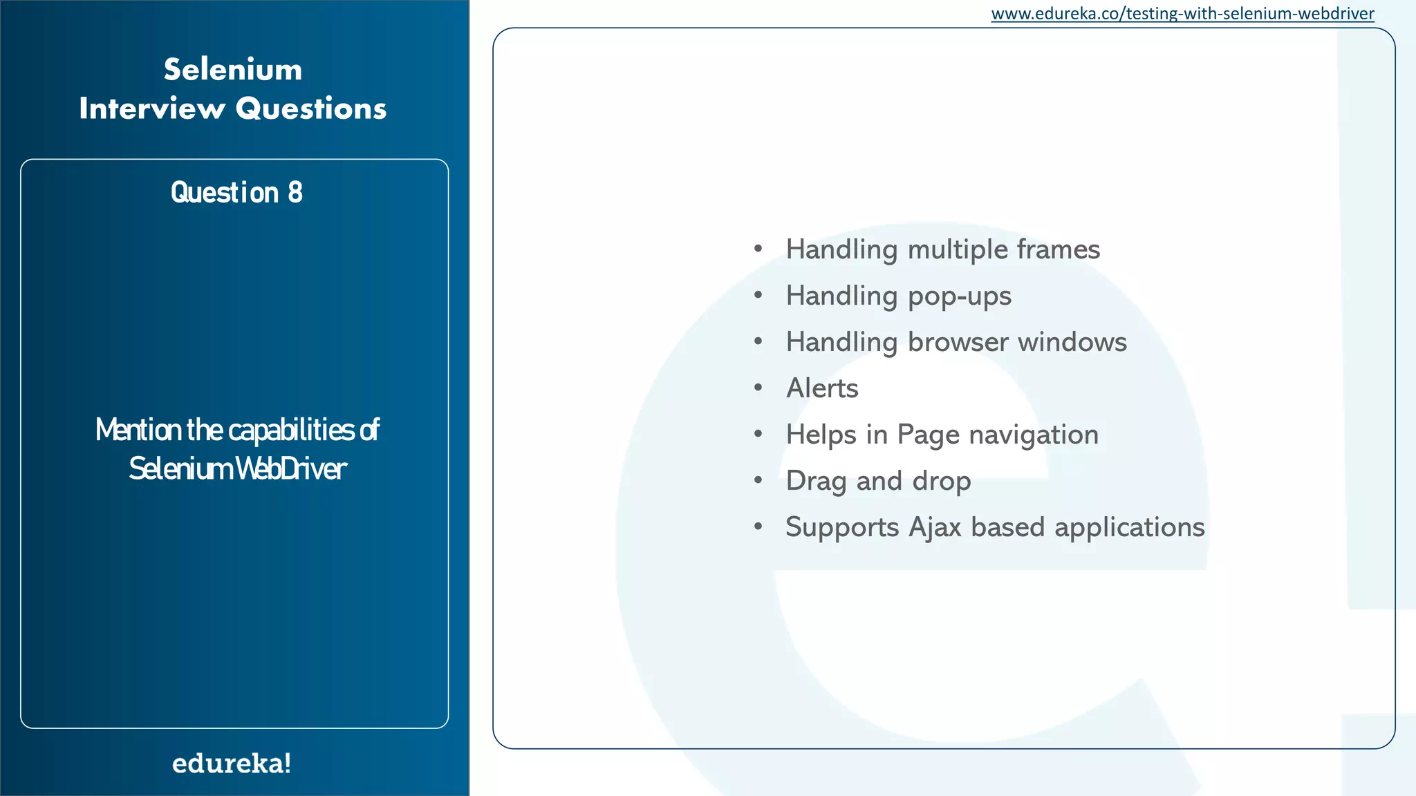 www.edureka.co/testing-with-selenium-webdriver Question 8 Mention the capabilities of Selenium WebDriver Selenium Interview Questions • Alerts • Handling multiple frames • Handling pop-ups • Handling browser windows • Helps in Page navigation • Drag and drop • Supports Ajax based applications 