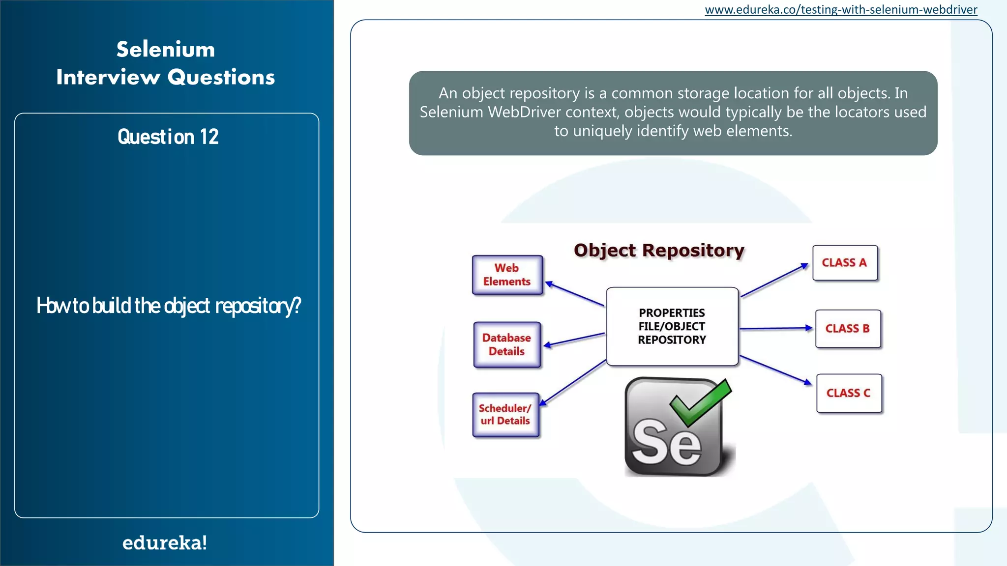 www.edureka.co/testing-with-selenium-webdriver Question 12 How to build the object repository? Selenium Interview Questions An object repository is a common storage location for all objects. In Selenium WebDriver context, objects would typically be the locators used to uniquely identify web elements. 