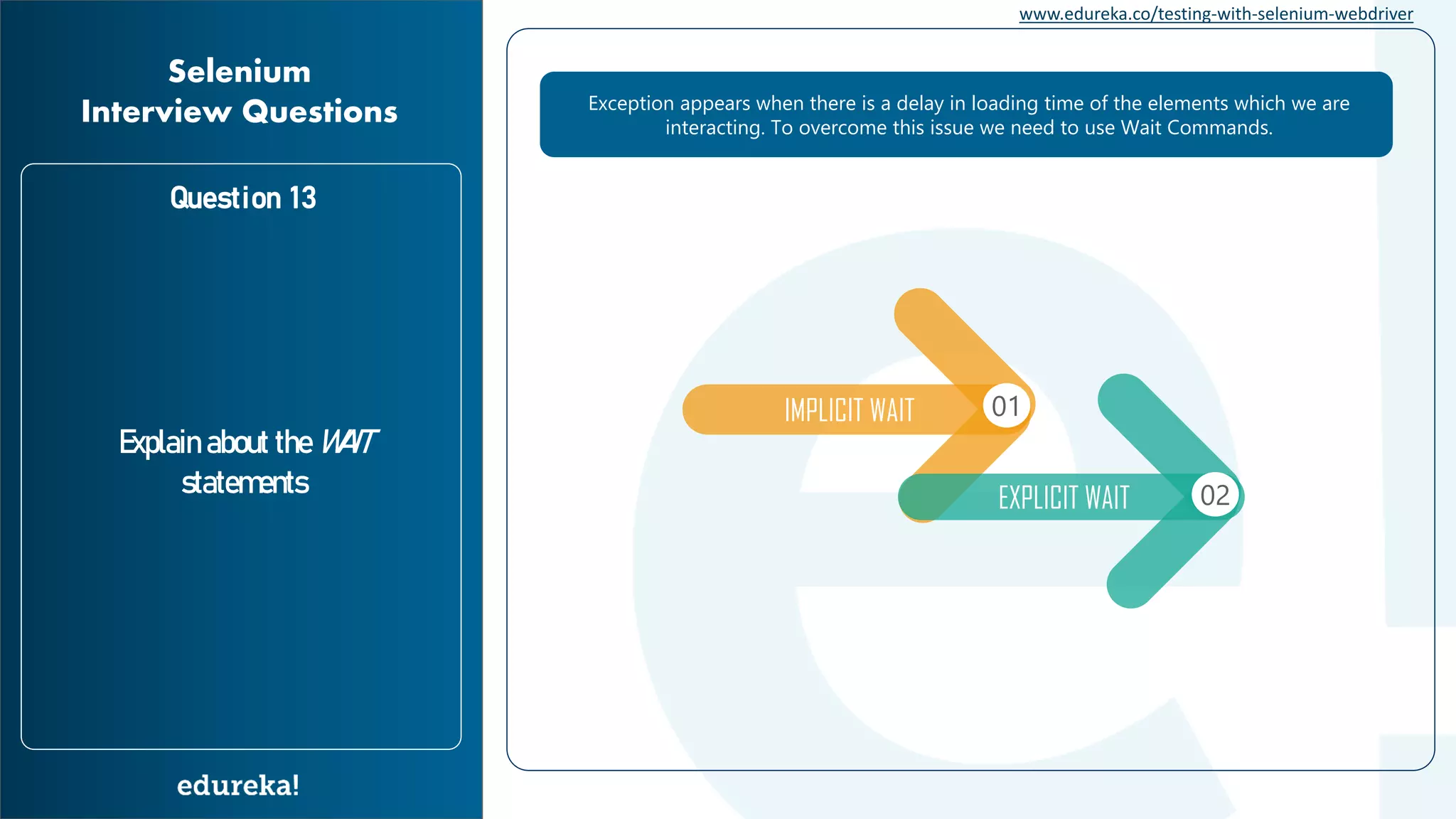 www.edureka.co/testing-with-selenium-webdriver Question 13 Explain about the WAIT statements Selenium Interview Questions Exception appears when there is a delay in loading time of the elements which we are interacting. To overcome this issue we need to use Wait Commands. IMPLICIT WAIT 01 EXPLICIT WAIT 02 
