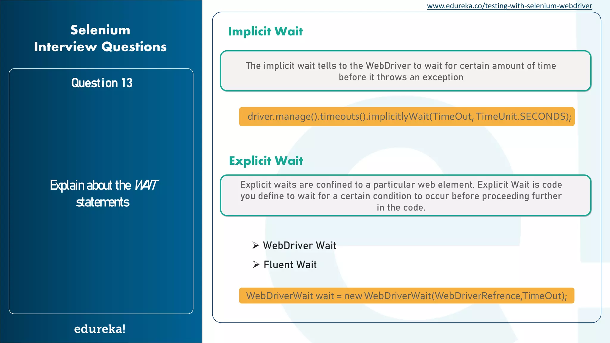 www.edureka.co/testing-with-selenium-webdriver Question 13 Explain about the WAIT statements Selenium Interview Questions The implicit wait tells to the WebDriver to wait for certain amount of time before it throws an exception Implicit Wait Explicit waits are confined to a particular web element. Explicit Wait is code you define to wait for a certain condition to occur before proceeding further in the code. Explicit Wait driver.manage().timeouts().implicitlyWait(TimeOut,TimeUnit.SECONDS); WebDriverWait wait = newWebDriverWait(WebDriverRefrence,TimeOut); ➢ WebDriver Wait ➢ Fluent Wait 