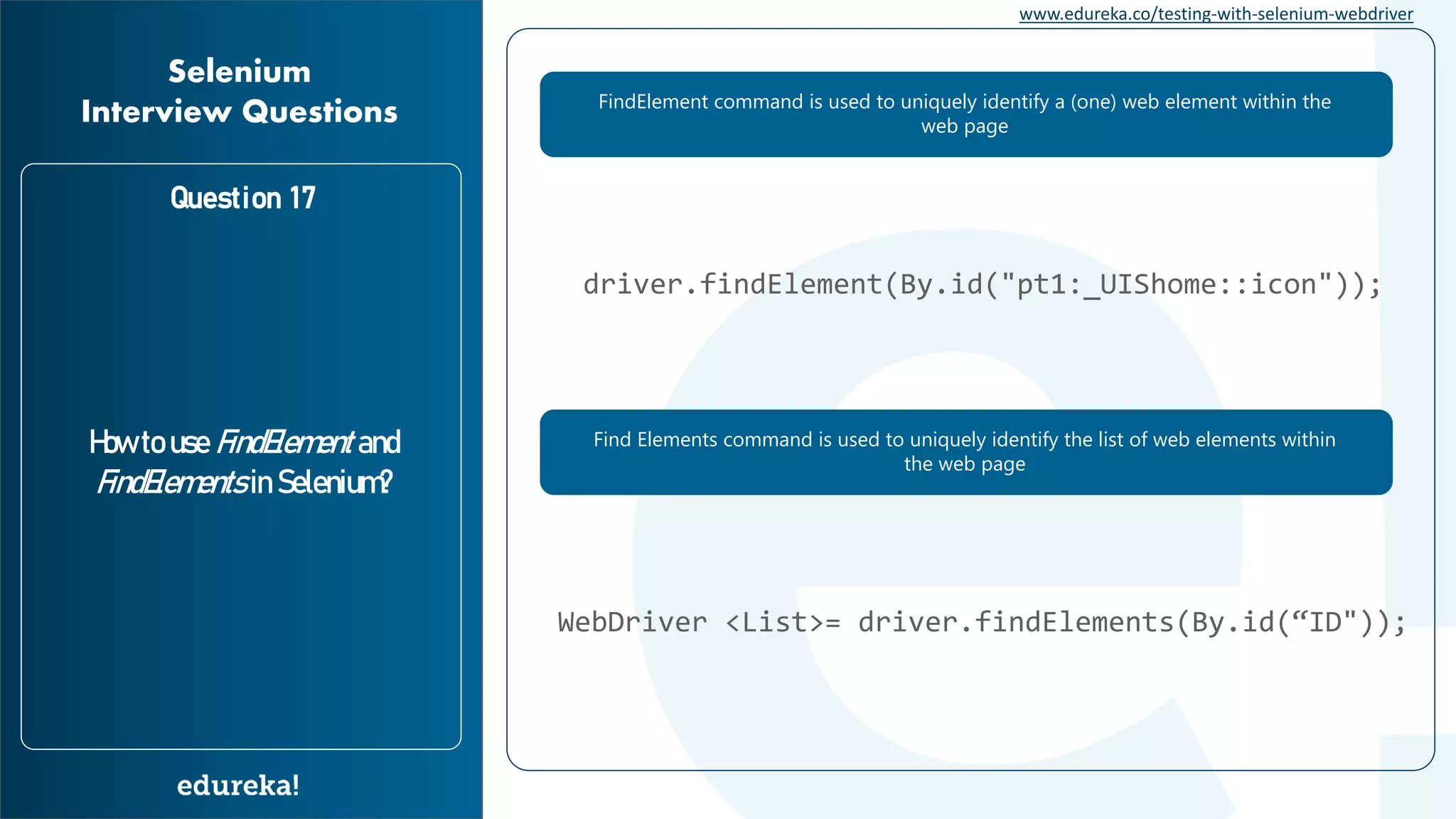 www.edureka.co/testing-with-selenium-webdriver Question 17 How to use FindElement and FindElements in Selenium? Selenium Interview Questions FindElement command is used to uniquely identify a (one) web element within the web page Find Elements command is used to uniquely identify the list of web elements within the web page driver.findElement(By.id("pt1:_UIShome::icon")); WebDriver <List>= driver.findElements(By.id(“ID")); 