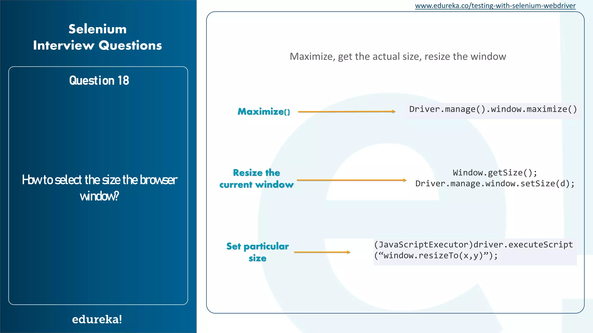 www.edureka.co/testing-with-selenium-webdriver Question 18 How to select the size the browser window? Selenium Interview Questions Maximize, get the actual size, resize the window Maximize() Driver.manage().window.maximize() Window.getSize(); Driver.manage.window.setSize(d); Resize the current window Set particular size (JavaScriptExecutor)driver.executeScript (“window.resizeTo(x,y)”); 