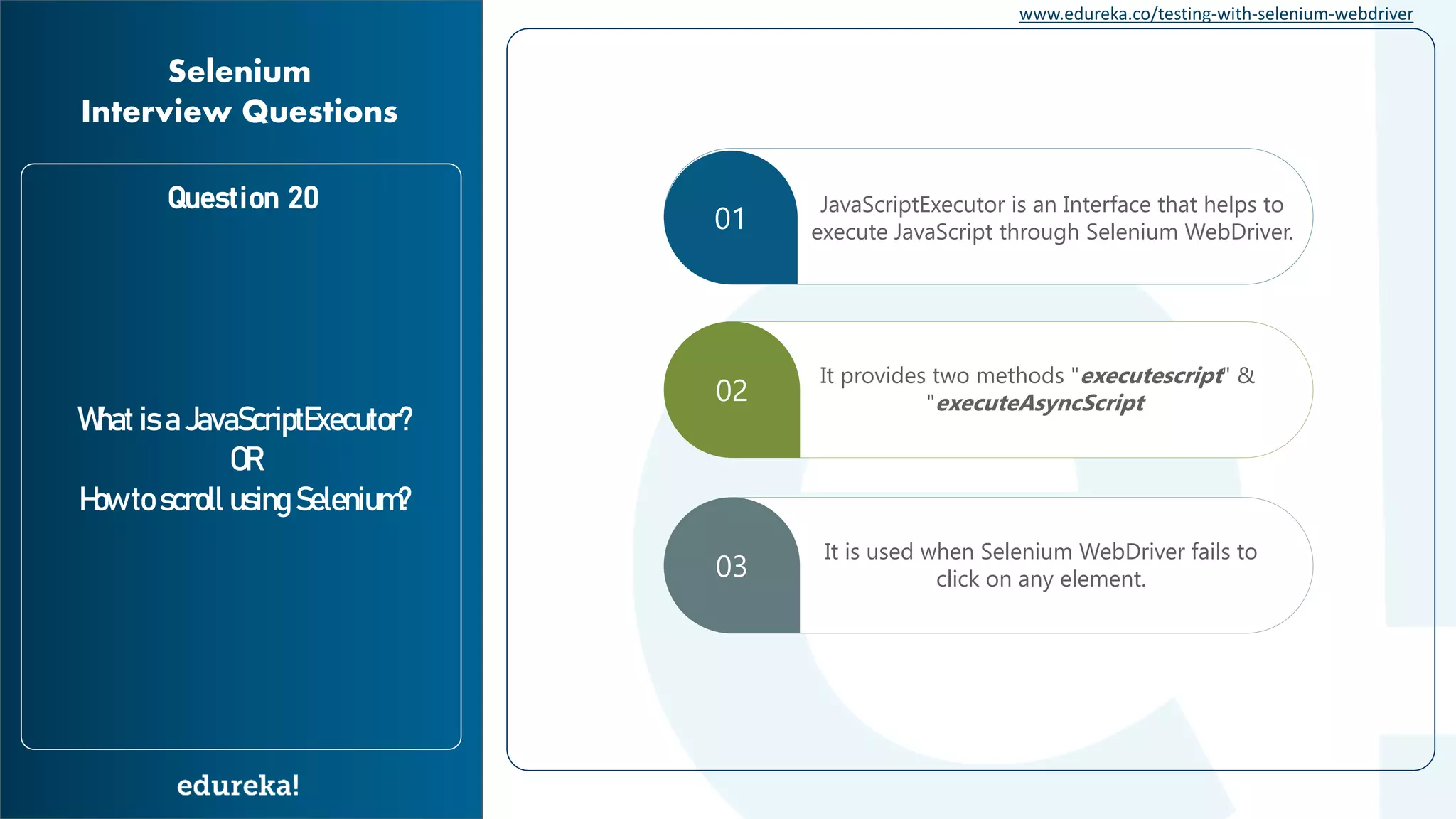 www.edureka.co/testing-with-selenium-webdriver Question 20 What is a JavaScriptExecutor? OR How to scroll using Selenium? Selenium Interview Questions 01 JavaScriptExecutor is an Interface that helps to execute JavaScript through Selenium WebDriver. 02 It provides two methods "executescript" & "executeAsyncScript 03 It is used when Selenium WebDriver fails to click on any element. 