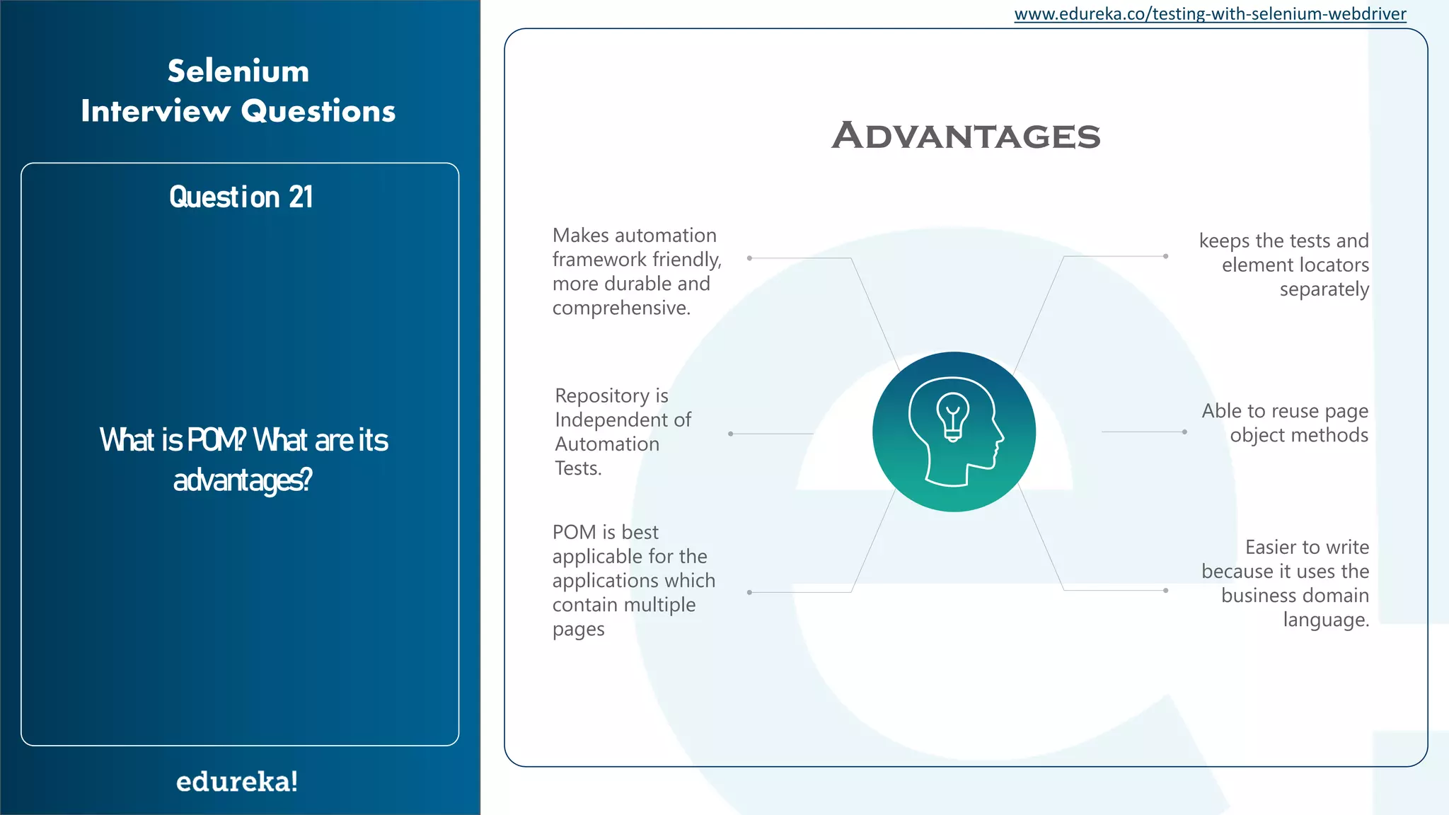 www.edureka.co/testing-with-selenium-webdriver Question 21 What is POM? What are its advantages? Selenium Interview Questions Advantages keeps the tests and element locators separately Makes automation framework friendly, more durable and comprehensive. Repository is Independent of Automation Tests. Able to reuse page object methods POM is best applicable for the applications which contain multiple pages Easier to write because it uses the business domain language. 