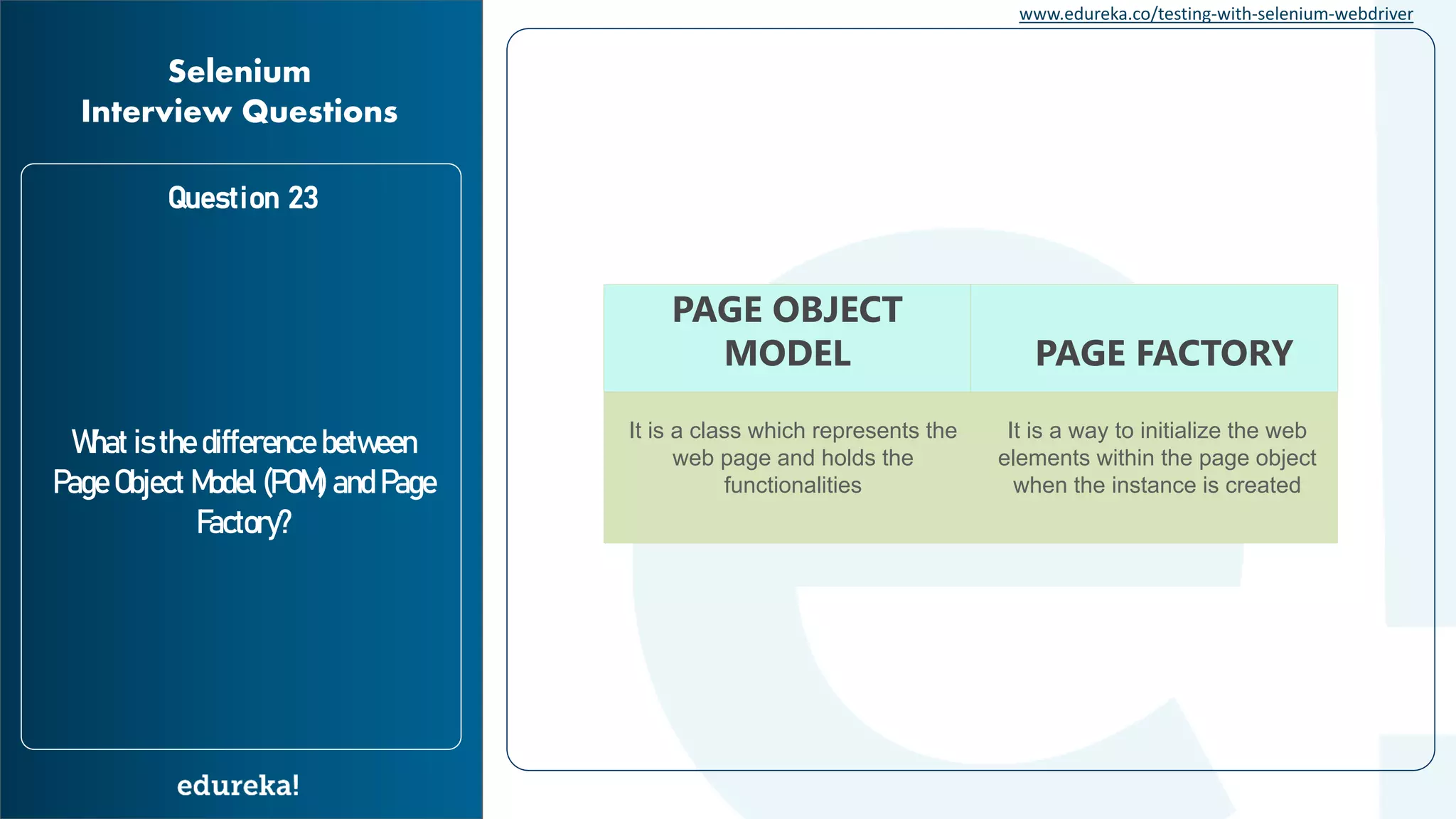 www.edureka.co/testing-with-selenium-webdriver Question 23 What is the difference between Page Object Model (POM) and Page Factory? Selenium Interview Questions PAGE OBJECT MODEL PAGE FACTORY It is a class which represents the web page and holds the functionalities It is a way to initialize the web elements within the page object when the instance is created 