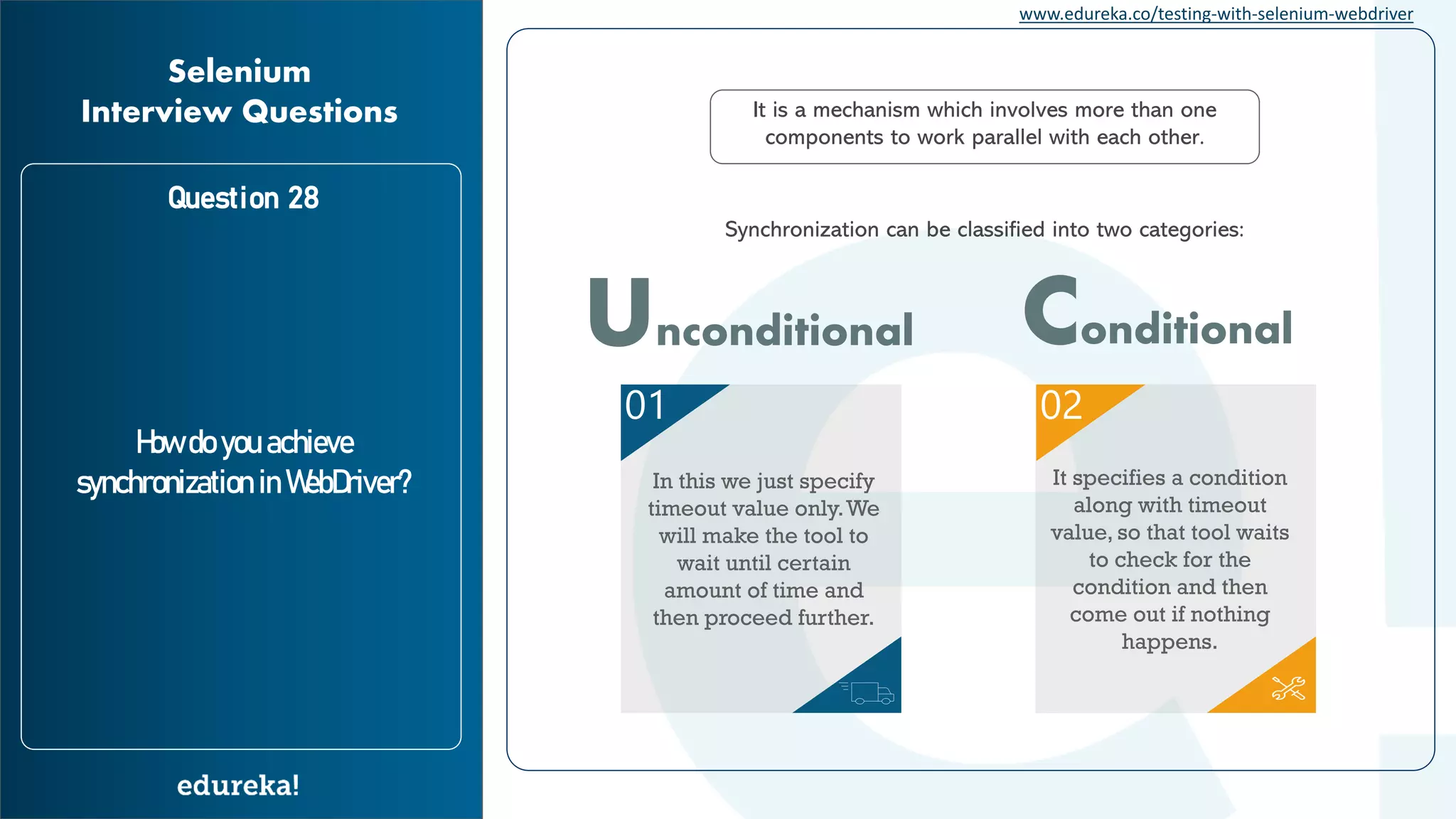 www.edureka.co/testing-with-selenium-webdriver Question 28 How do you achieve synchronization in WebDriver? Selenium Interview Questions It is a mechanism which involves more than one components to work parallel with each other. Synchronization can be classified into two categories: 01 02 In this we just specify timeout value only.We will make the tool to wait until certain amount of time and then proceed further. It specifies a condition along with timeout value, so that tool waits to check for the condition and then come out if nothing happens. Unconditional Conditional 