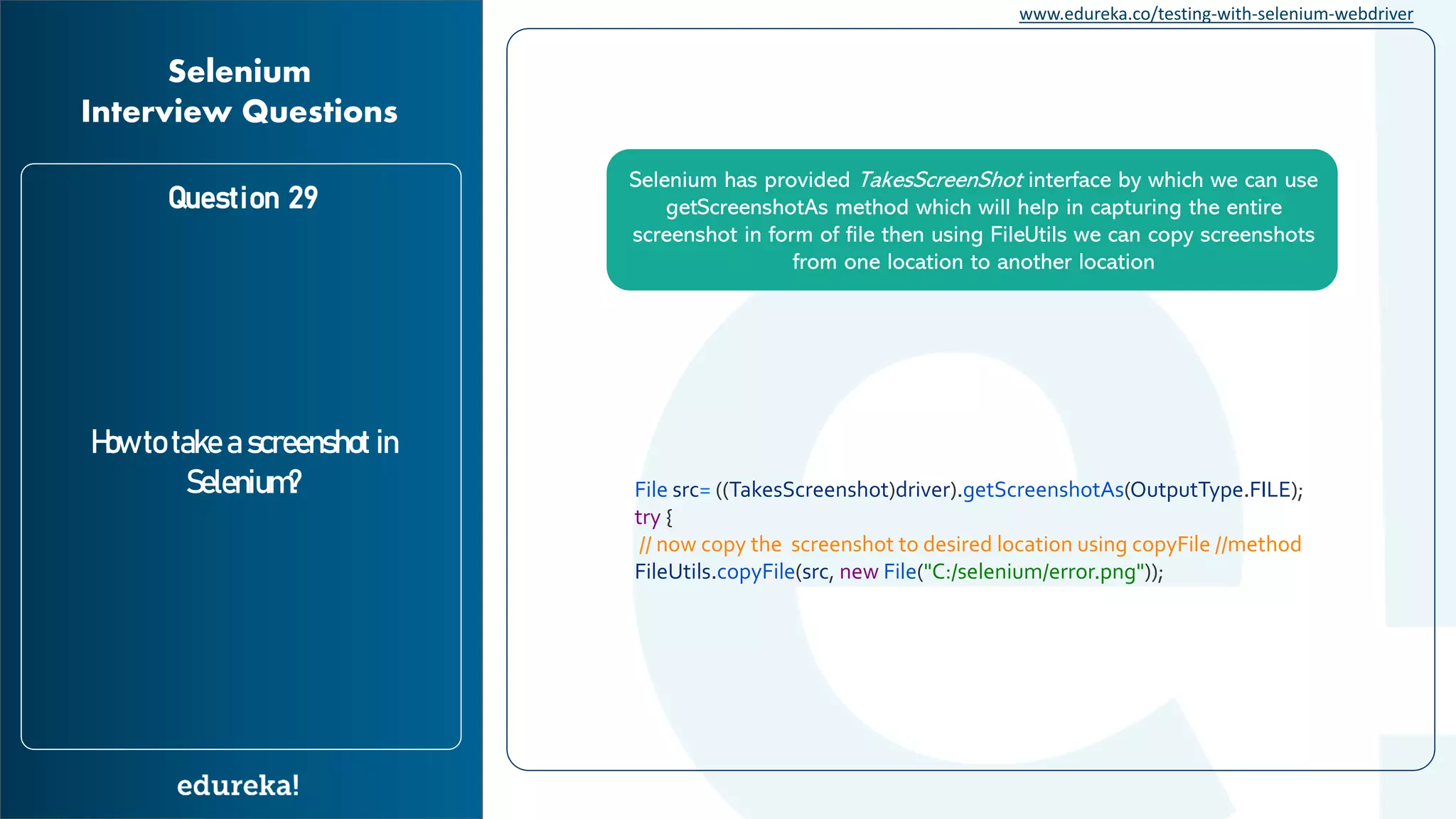 www.edureka.co/testing-with-selenium-webdriver Question 29 How to take a screenshot in Selenium? Selenium Interview Questions Selenium has provided TakesScreenShot interface by which we can use getScreenshotAs method which will help in capturing the entire screenshot in form of file then using FileUtils we can copy screenshots from one location to another location File src= ((TakesScreenshot)driver).getScreenshotAs(OutputType.FILE); try { // now copy the screenshot to desired location using copyFile //method FileUtils.copyFile(src, new File("C:/selenium/error.png")); 