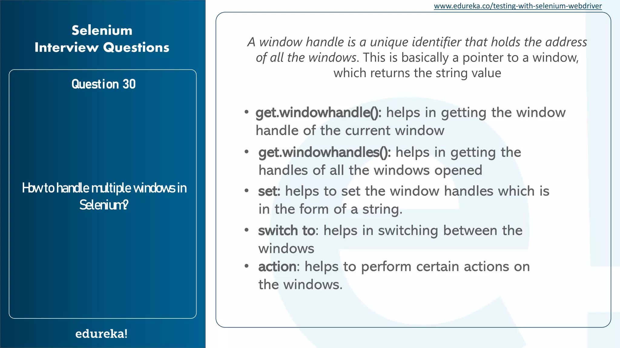 www.edureka.co/testing-with-selenium-webdriver Question 30 How to handle multiple windows in Selenium? Selenium Interview Questions A window handle is a unique identifier that holds the address of all the windows. This is basically a pointer to a window, which returns the string value • get.windowhandle(): helps in getting the window handle of the current window • get.windowhandles(): helps in getting the handles of all the windows opened • set: helps to set the window handles which is in the form of a string. • switch to: helps in switching between the windows • action: helps to perform certain actions on the windows. 