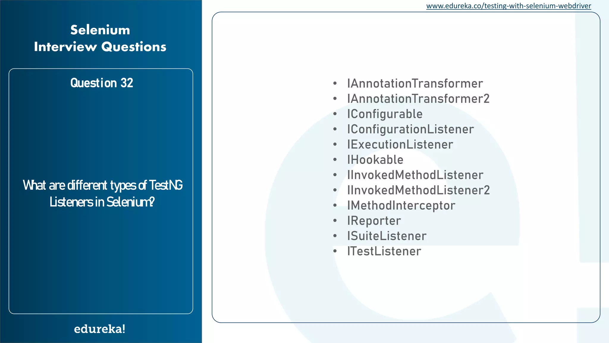 www.edureka.co/testing-with-selenium-webdriver Question 32 What are different types of TestNG Listeners in Selenium? Selenium Interview Questions • IAnnotationTransformer • IAnnotationTransformer2 • IConfigurable • IConfigurationListener • IExecutionListener • IHookable • IInvokedMethodListener • IInvokedMethodListener2 • IMethodInterceptor • IReporter • ISuiteListener • ITestListener 