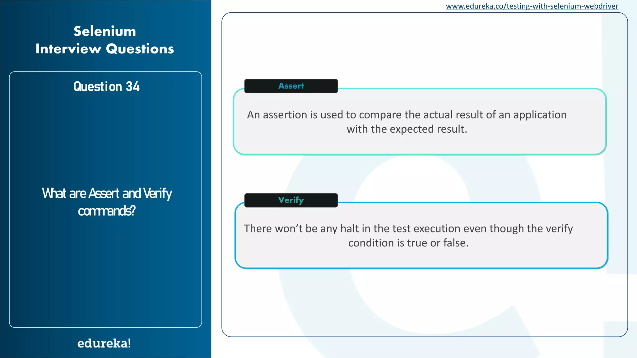www.edureka.co/testing-with-selenium-webdriver Question 34 What are Assert and Verify commands? Selenium Interview Questions There won’t be any halt in the test execution even though the verify condition is true or false. An assertion is used to compare the actual result of an application with the expected result. Assert Verify 