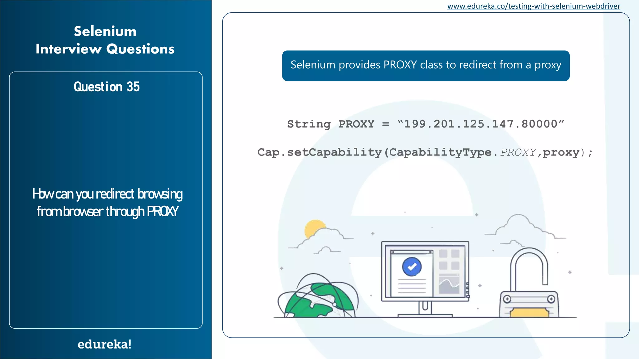 www.edureka.co/testing-with-selenium-webdriver Question 35 How can you redirect browsing from browser through PROXY Selenium Interview Questions String PROXY = “199.201.125.147.80000” Cap.setCapability(CapabilityType.PROXY,proxy); Selenium provides PROXY class to redirect from a proxy 