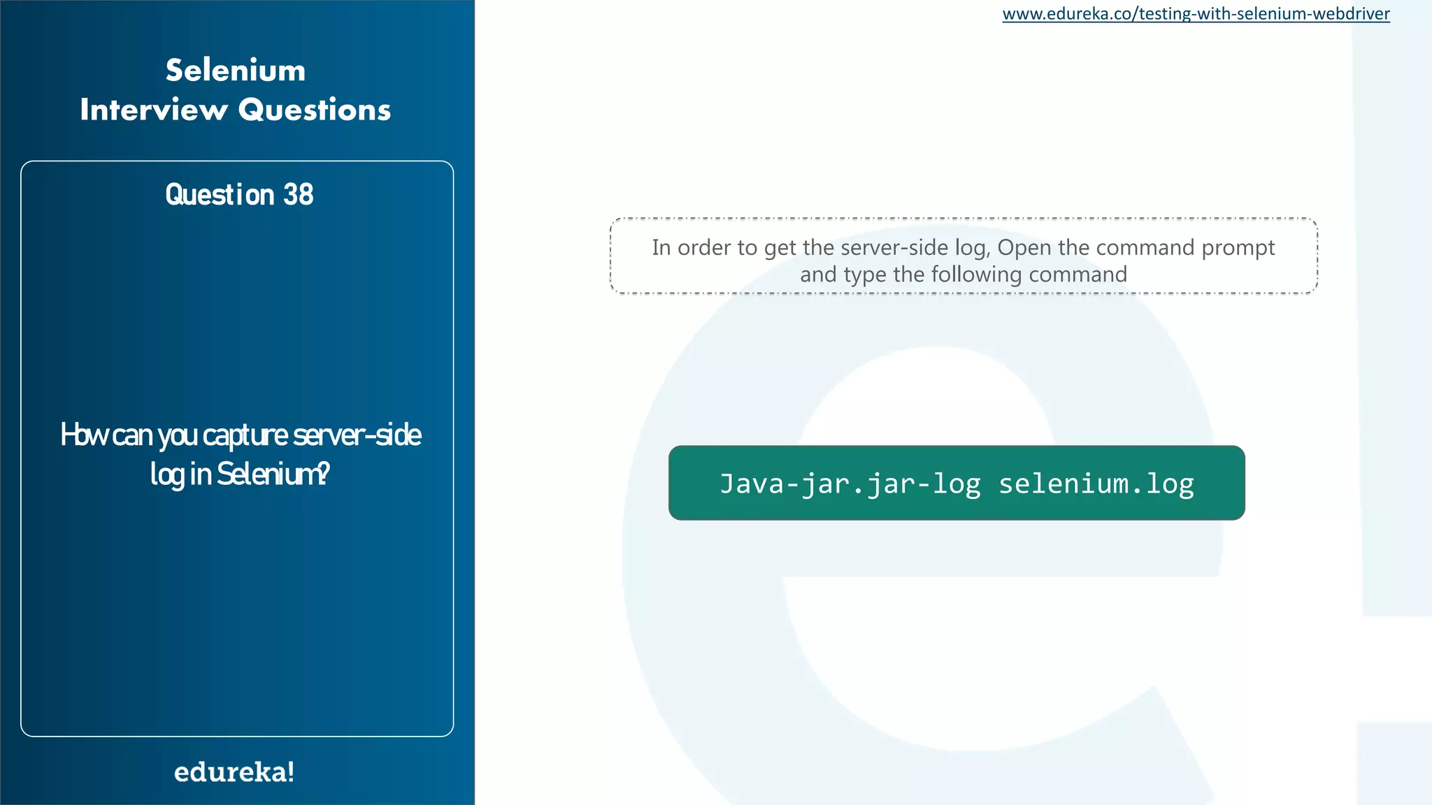 www.edureka.co/testing-with-selenium-webdriver Question 38 How can you capture server-side log in Selenium? Selenium Interview Questions Java-jar.jar-log selenium.log In order to get the server-side log, Open the command prompt and type the following command 