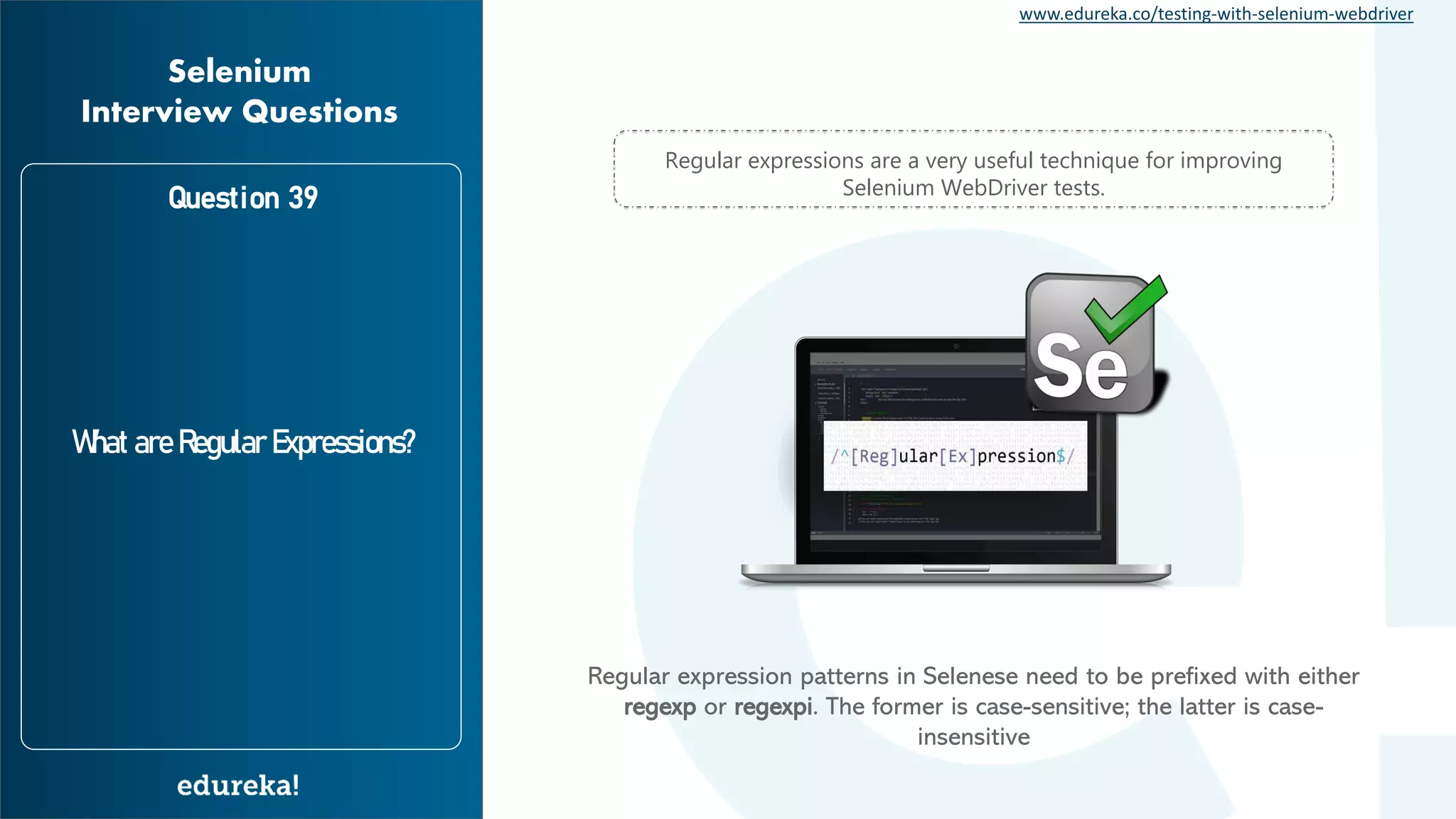 www.edureka.co/testing-with-selenium-webdriver Question 39 What are Regular Expressions? Selenium Interview Questions Regular expressions are a very useful technique for improving Selenium WebDriver tests. Regular expression patterns in Selenese need to be prefixed with either regexp or regexpi. The former is case-sensitive; the latter is case- insensitive 