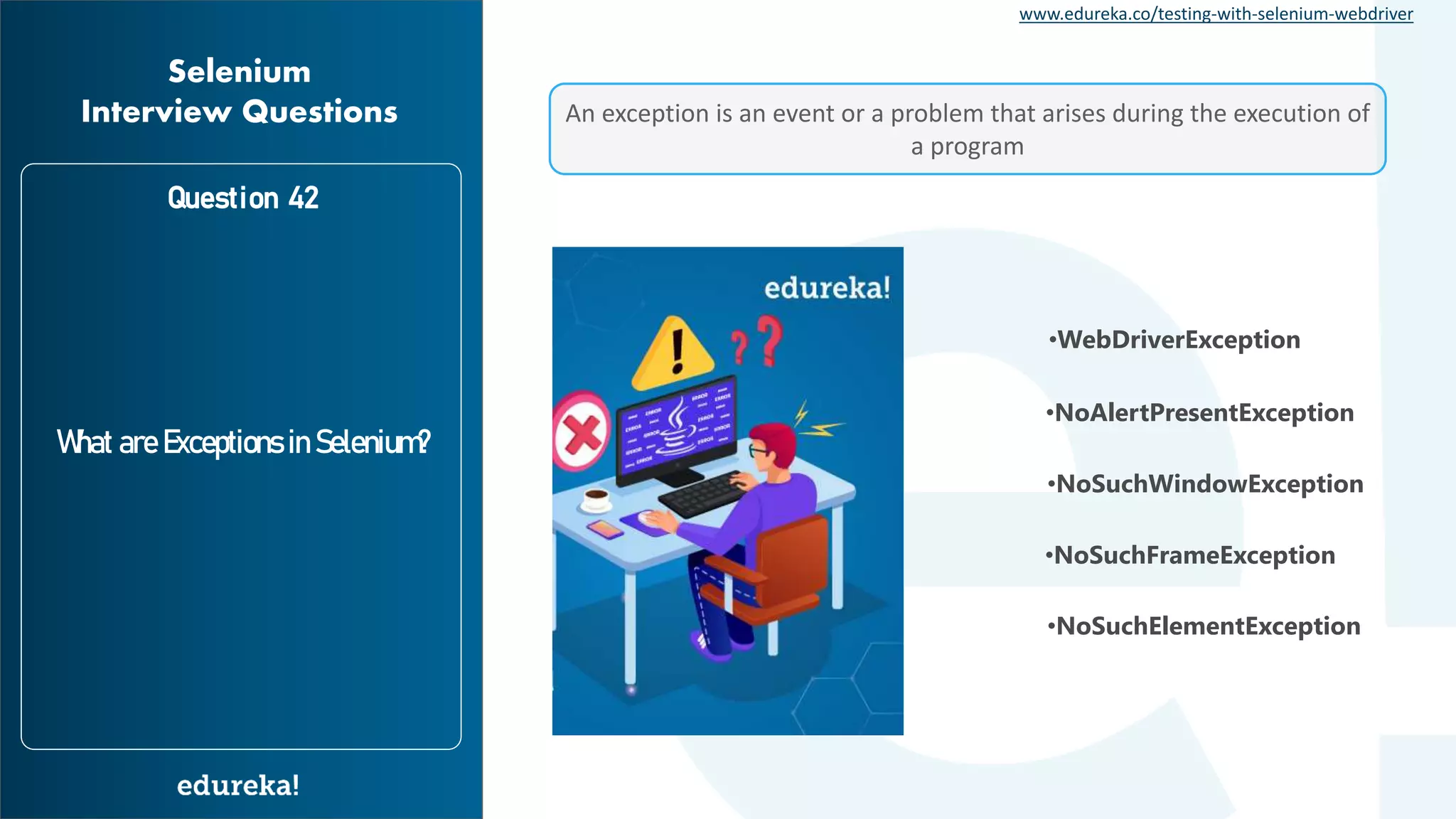 www.edureka.co/testing-with-selenium-webdriver Question 42 What are Exceptions in Selenium? Selenium Interview Questions An exception is an event or a problem that arises during the execution of a program •WebDriverException •NoSuchWindowException •NoAlertPresentException •NoSuchFrameException •NoSuchElementException 