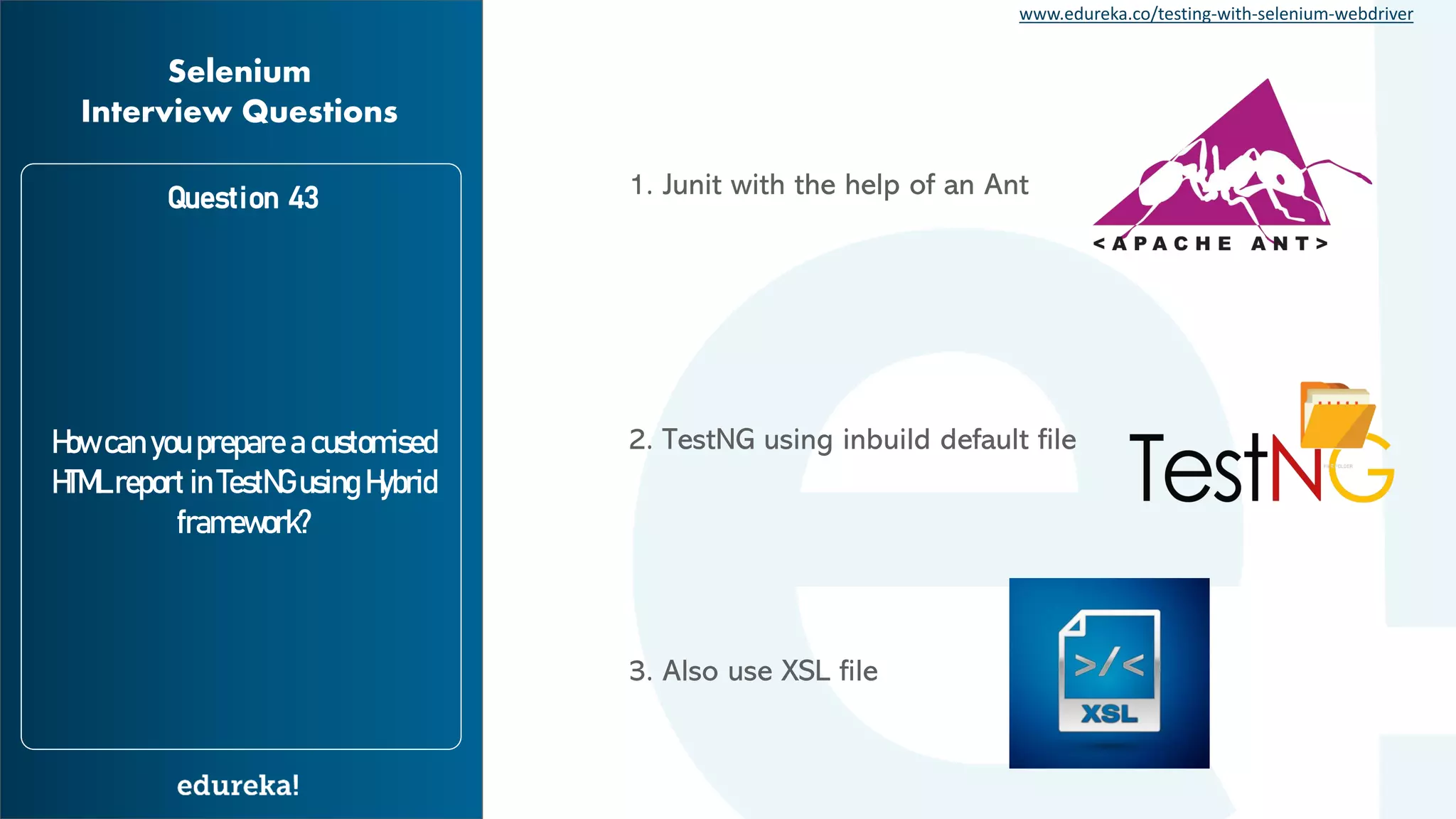 www.edureka.co/testing-with-selenium-webdriver Question 43 How can you prepare a customised HTML report in TestNG using Hybrid framework? Selenium Interview Questions 1. Junit with the help of an Ant 2. TestNG using inbuild default file 3. Also use XSL file 