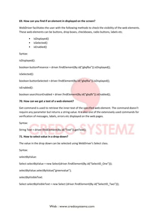 69. How can you find if an element in displayed on the screen?
WebDriver facilitates the user with the following methods to check the visibility of the web elements.
These web elements can be buttons, drop boxes, checkboxes, radio buttons, labels etc.
• isDisplayed()
• isSelected()
• isEnabled()
Syntax:
isDisplayed():
boolean buttonPresence = driver.findElement(By.id(“gbqfba”)).isDisplayed();
isSelected():
boolean buttonSelected = driver.findElement(By.id(“gbqfba”)).isDisplayed();
isEnabled():
boolean searchIconEnabled = driver.findElement(By.id(“gbqfb”)).isEnabled();
70. How can we get a text of a web element?
Get command is used to retrieve the inner text of the specified web element. The command doesn’t
require any parameter but returns a string value. It is also one of the extensively used commands for
verification of messages, labels, errors etc displayed on the web pages.
Syntax:
String Text = driver.findElement(By.id(“Text”)).getText();
71. How to select value in a drop-down?
The value in the drop down can be selected using WebDriver’s Select class.
Syntax:
selectByValue:
Select selectByValue = new Select(driver.findElement(By.id(“SelectID_One”)));
selectByValue.selectByValue(“greenvalue”);
selectByVisibleText:
Select selectByVisibleText = new Select (driver.findElement(By.id(“SelectID_Two”)));
 