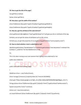39. How to get the title of the page?
Use getTitle () method.
Syntax: driver.getTitle ();
40. How does u get the width of the textbox?
driver.findElement (By.xpath (“xpath of textbox”)).getSize().getWidth ();
driver.findElement (By.xpath (“xpath of textbox”)).getSize().getHeight();
41. How do u get the attribute of the web element?
driver.getElement (By.tagName (“img”)).getAttribute(“src”) will give you the src attribute of this tag.
Similarly, you can get the values of attributes such as title, alt etc.
Similarly you can get CSS properties of any tag by using getCssValue (“some property name”).
42. How to check whether a text is underlined or not?
Identify by getCssValue (“borderbottom”) or sometime getCssValue (“text decoration”) method if the
CssValue is „underline‟ for that WebElement or not.
Ex:
This is for when moving cursor over element that is going to be underlined or not
public class UnderLine
{
public static void main (String [] args)
{
WebDriver driver = new Firefox Driver();
driver.manage ().timeouts ().implicitly Wait (10, TimeUnit.SECONDS);
driver.get (“https://www.google.co.in/?gfe_rd=ctrl&ei=bXAwU8jYN4W6iAf8zIDgDA&gws_rd=cr“);
StringcssValue=driver.findElement (By.xpath(“//a[text()=’Hindi’]”)).getCssValue(“textdecoration”);
System.out.println (“value”+cssValue);
Actions act = new Actions(driver);
act.moveToElement (driver.findElement (By.xpath (“//a[text()=’Hindi’]”))).perform();
 