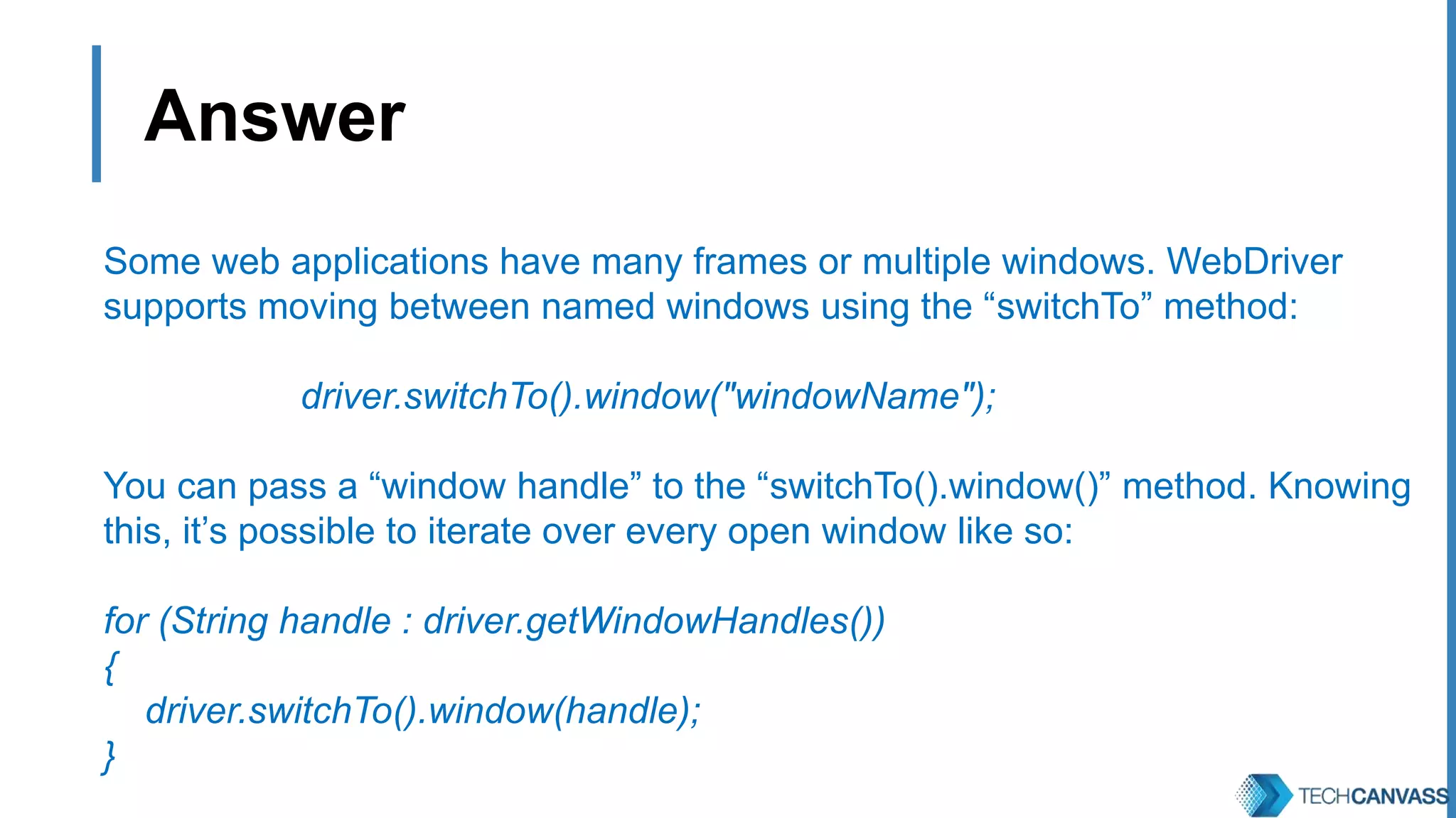 Answer Some web applications have many frames or multiple windows. WebDriver supports moving between named windows using the “switchTo” method: driver.switchTo().window("windowName"); You can pass a “window handle” to the “switchTo().window()” method. Knowing this, it’s possible to iterate over every open window like so: for (String handle : driver.getWindowHandles()) { driver.switchTo().window(handle); } 