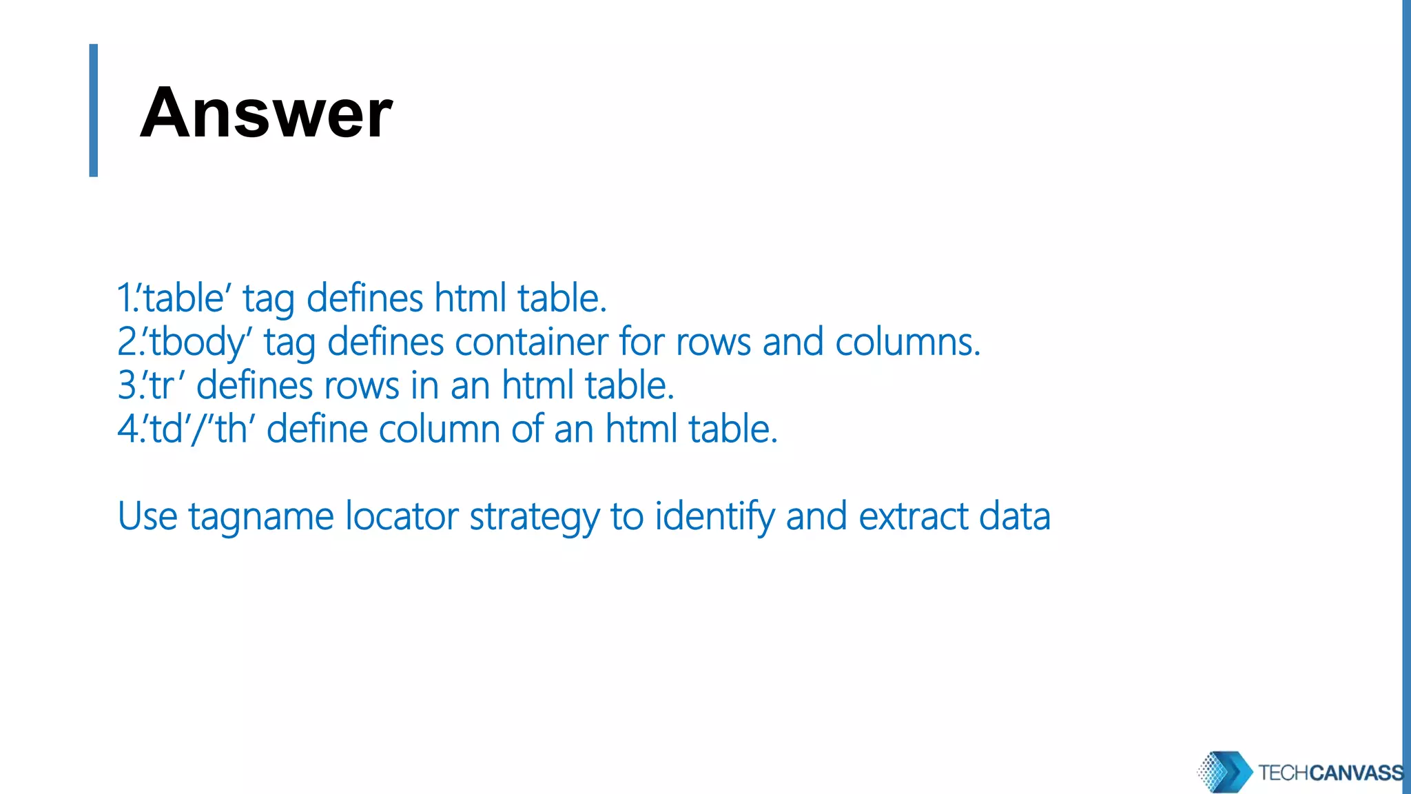 Answer 1.’table’ tag defines html table. 2.’tbody’ tag defines container for rows and columns. 3.’tr’ defines rows in an html table. 4.’td’/’th’ define column of an html table. Use tagname locator strategy to identify and extract data 