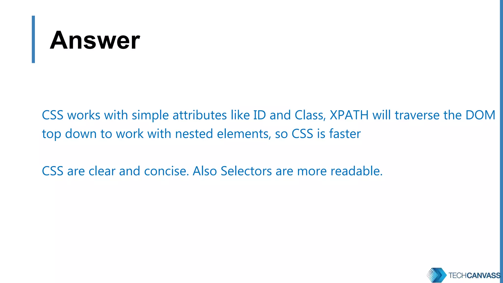 Answer CSS works with simple attributes like ID and Class, XPATH will traverse the DOM top down to work with nested elements, so CSS is faster CSS are clear and concise. Also Selectors are more readable. 