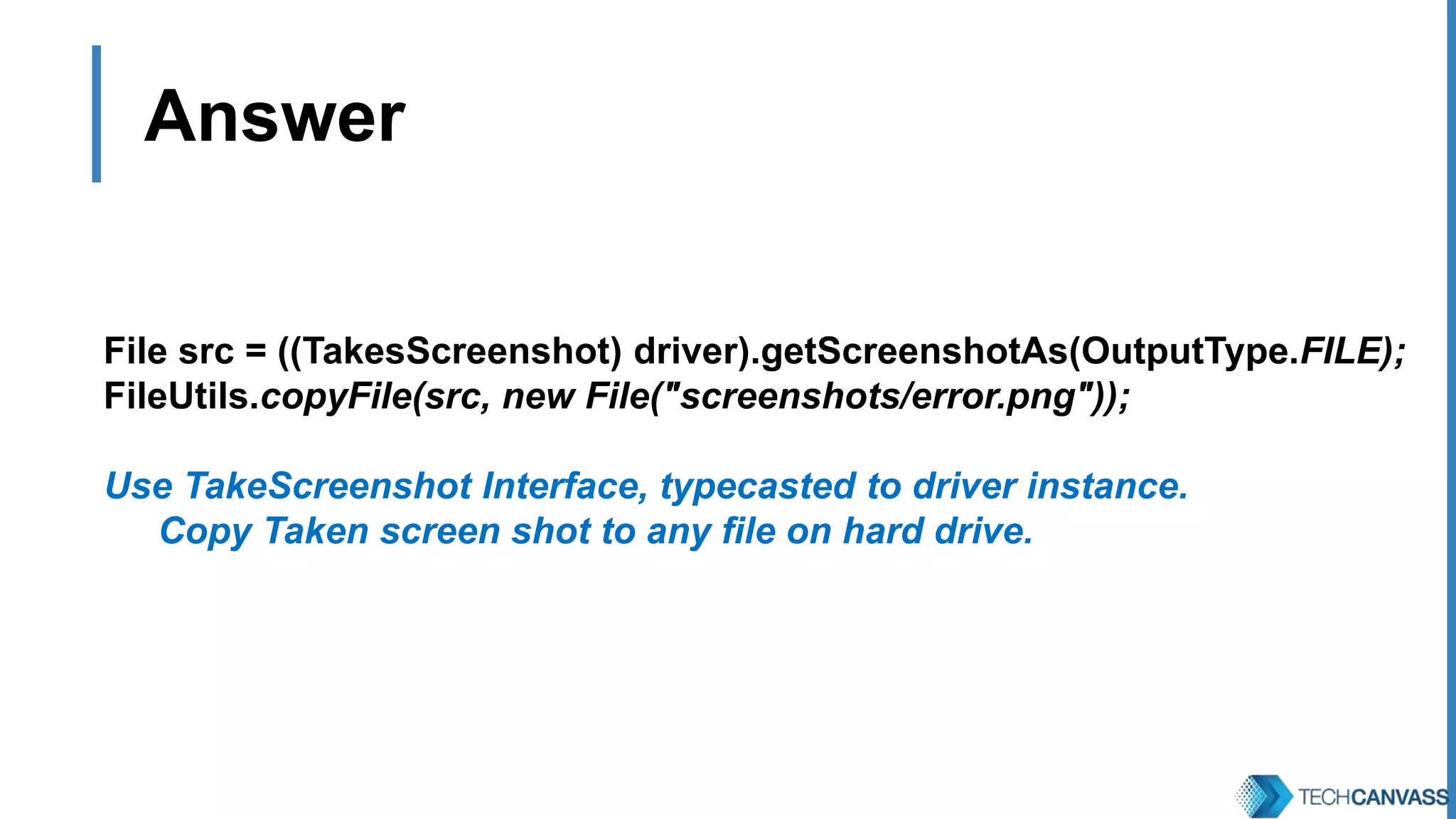 Answer File src = ((TakesScreenshot) driver).getScreenshotAs(OutputType.FILE); FileUtils.copyFile(src, new File("screenshots/error.png")); Use TakeScreenshot Interface, typecasted to driver instance. 1. Copy Taken screen shot to any file on hard drive. 