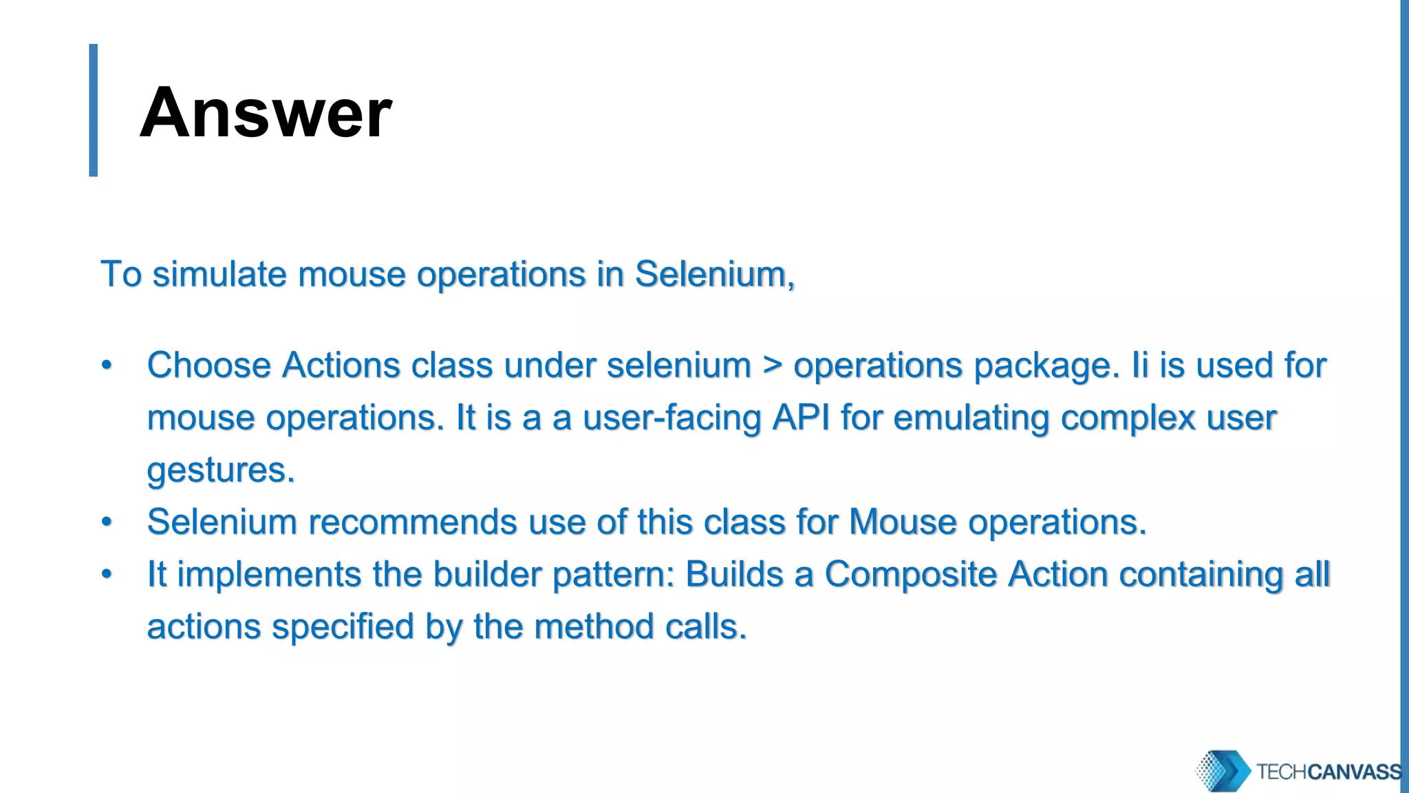 Answer To simulate mouse operations in Selenium, • Choose Actions class under selenium > operations package. Ii is used for mouse operations. It is a a user-facing API for emulating complex user gestures. • Selenium recommends use of this class for Mouse operations. • It implements the builder pattern: Builds a Composite Action containing all actions specified by the method calls. 