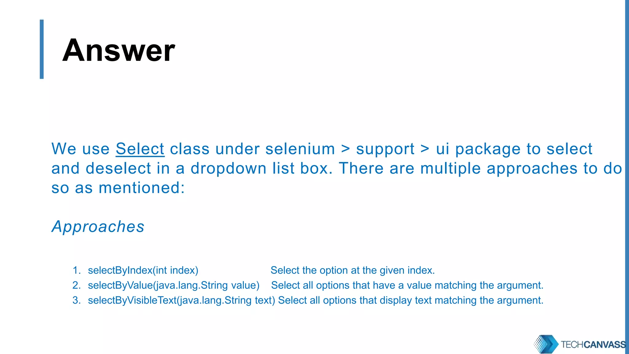 Answer We use Select class under selenium > support > ui package to select and deselect in a dropdown list box. There are multiple approaches to do so as mentioned: Approaches 1. selectByIndex(int index) Select the option at the given index. 2. selectByValue(java.lang.String value) Select all options that have a value matching the argument. 3. selectByVisibleText(java.lang.String text) Select all options that display text matching the argument. 