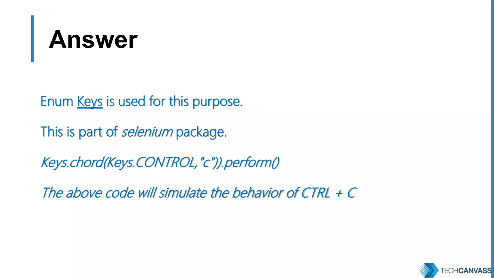 Answer Enum Keys is used for this purpose. This is part of selenium package. Keys.chord(Keys.CONTROL,"c")).perform() The above code will simulate the behavior of CTRL + C 