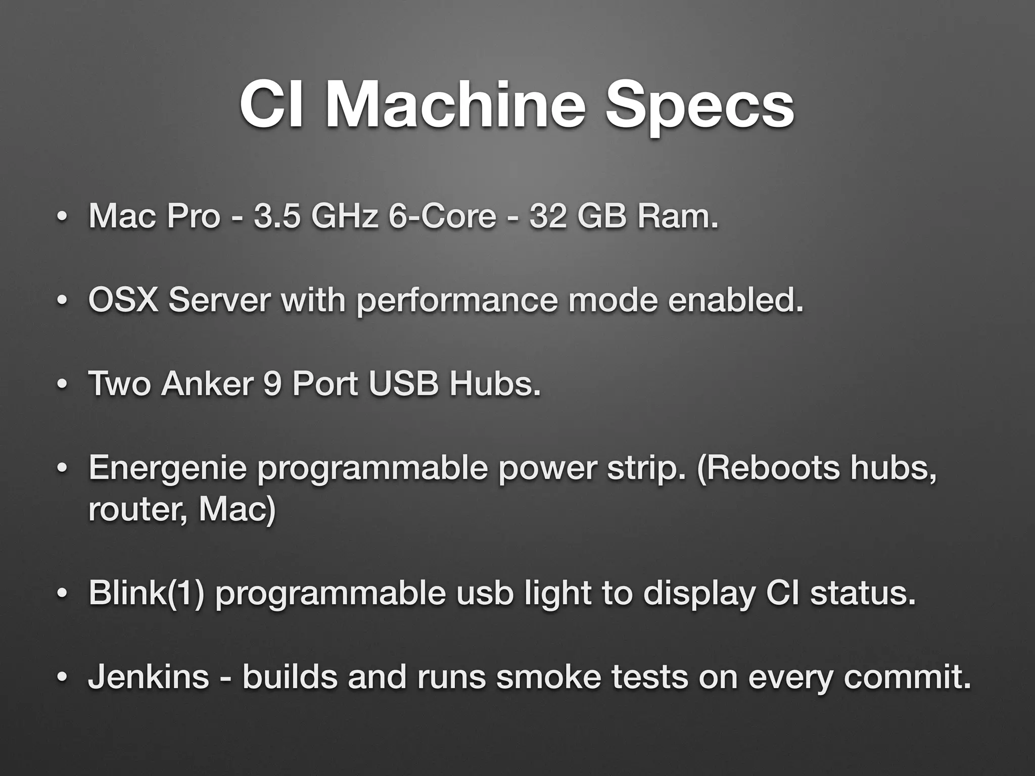 • Mac Pro - 3.5 GHz 6-Core - 32 GB Ram.
• OSX Server with performance mode enabled.
• Two Anker 9 Port USB Hubs.
• Energenie programmable power strip. (Reboots hubs,
router, Mac)
• Blink(1) programmable usb light to display CI status.
• Jenkins - builds and runs smoke tests on every commit.
CI Machine Specs
 