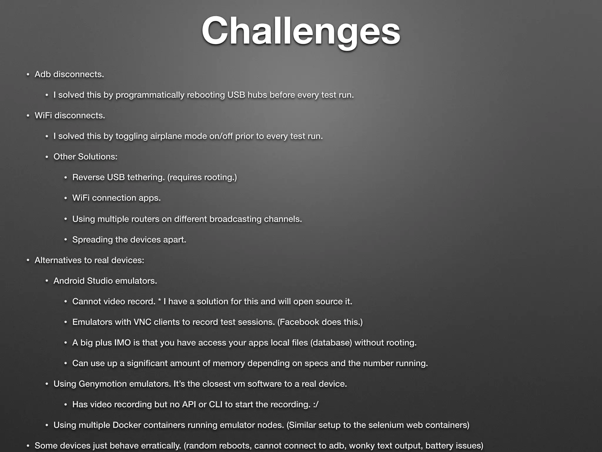 Challenges
• Adb disconnects.
• I solved this by programmatically rebooting USB hubs before every test run.
• WiFi disconnects.
• I solved this by toggling airplane mode on/off prior to every test run.
• Other Solutions:
• Reverse USB tethering. (requires rooting.)
• WiFi connection apps.
• Using multiple routers on different broadcasting channels.
• Spreading the devices apart.
• Alternatives to real devices:
• Android Studio emulators.
• Cannot video record. * I have a solution for this and will open source it.
• Emulators with VNC clients to record test sessions. (Facebook does this.)
• A big plus IMO is that you have access your apps local ﬁles (database) without rooting.
• Can use up a signiﬁcant amount of memory depending on specs and the number running.
• Using Genymotion emulators. It’s the closest vm software to a real device.
• Has video recording but no API or CLI to start the recording. :/
• Using multiple Docker containers running emulator nodes. (Similar setup to the selenium web containers)
• Some devices just behave erratically. (random reboots, cannot connect to adb, wonky text output, battery issues)
 