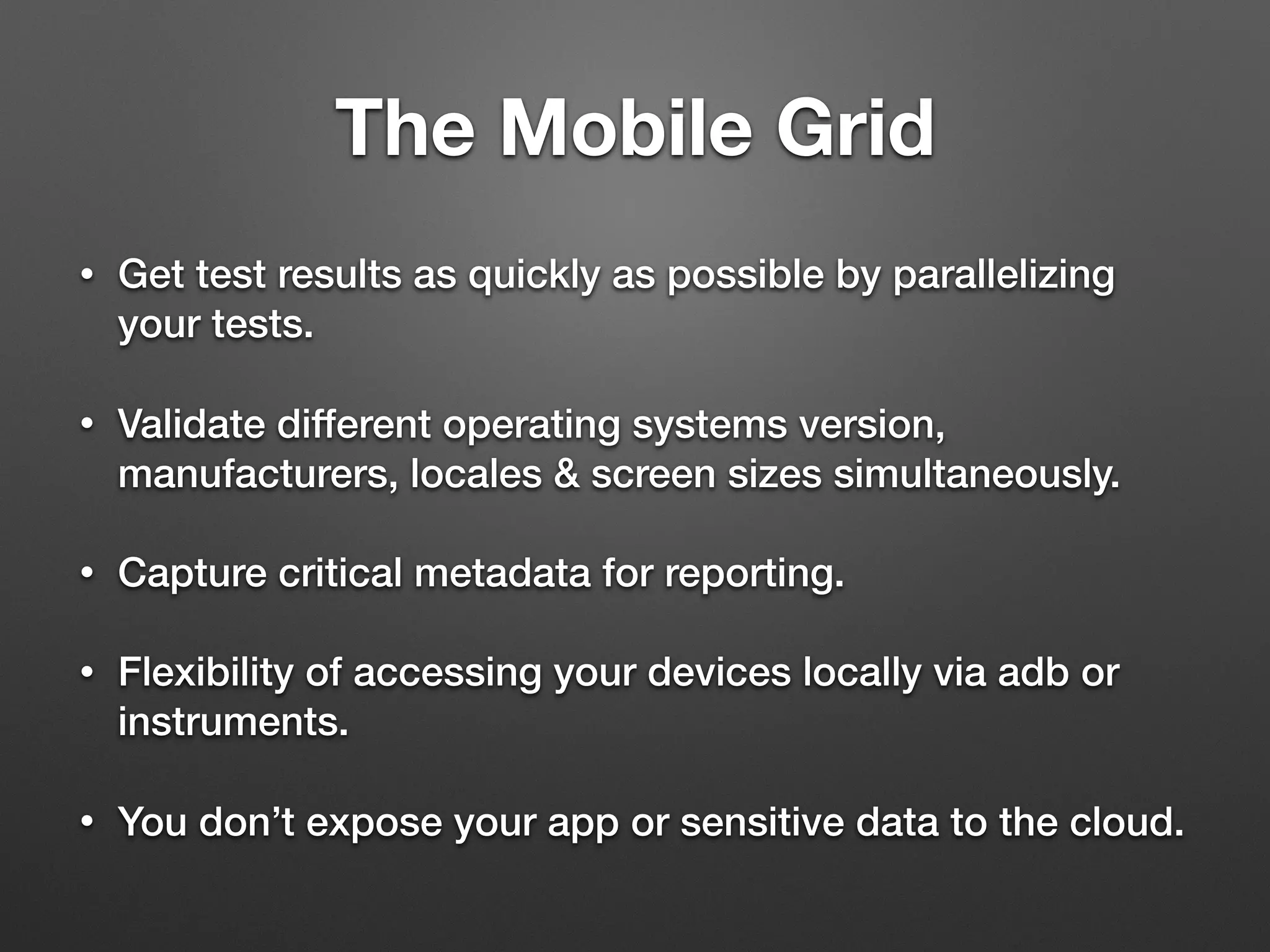 The Mobile Grid
• Get test results as quickly as possible by parallelizing
your tests.
• Validate different operating systems version,
manufacturers, locales & screen sizes simultaneously.
• Capture critical metadata for reporting.
• Flexibility of accessing your devices locally via adb or
instruments.
• You don’t expose your app or sensitive data to the cloud.
 