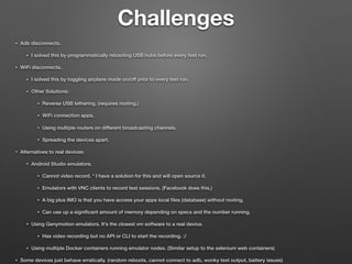 Challenges
• Adb disconnects.
• I solved this by programmatically rebooting USB hubs before every test run.
• WiFi disconnects.
• I solved this by toggling airplane mode on/off prior to every test run.
• Other Solutions:
• Reverse USB tethering. (requires rooting.)
• WiFi connection apps.
• Using multiple routers on different broadcasting channels.
• Spreading the devices apart.
• Alternatives to real devices:
• Android Studio emulators.
• Cannot video record. * I have a solution for this and will open source it.
• Emulators with VNC clients to record test sessions. (Facebook does this.)
• A big plus IMO is that you have access your apps local ﬁles (database) without rooting.
• Can use up a signiﬁcant amount of memory depending on specs and the number running.
• Using Genymotion emulators. It’s the closest vm software to a real device.
• Has video recording but no API or CLI to start the recording. :/
• Using multiple Docker containers running emulator nodes. (Similar setup to the selenium web containers)
• Some devices just behave erratically. (random reboots, cannot connect to adb, wonky text output, battery issues)
 