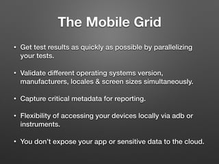 The Mobile Grid
• Get test results as quickly as possible by parallelizing
your tests.
• Validate different operating systems version,
manufacturers, locales & screen sizes simultaneously.
• Capture critical metadata for reporting.
• Flexibility of accessing your devices locally via adb or
instruments.
• You don’t expose your app or sensitive data to the cloud.
 