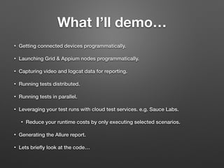 What I’ll demo…
• Getting connected devices programmatically.
• Launching Grid & Appium nodes programmatically.
• Capturing video and logcat data for reporting.
• Running tests distributed.
• Running tests in parallel.
• Leveraging your test runs with cloud test services. e.g. Sauce Labs.
• Reduce your runtime costs by only executing selected scenarios.
• Generating the Allure report.
• Lets brieﬂy look at the code…
 