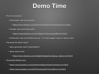 • Run the examples:
• Distributed: rake android[dist]
• https://www.dropbox.com/s/8md7ihp2i6pc5pw/distributed.mov?dl=0
• Parallel: rake android[parallel]
• https://www.dropbox.com/s/o7f6gb7chq51xya/parallel.mov?dl=0
• Distributed: rake android[dist,sauce] * run tests tagged :sauce in Sauce Labs.
• Generate the Allure report.
• allure generate report output/allure/*
• allure report open
• https://www.dropbox.com/s/a8g0erkabpa5zny/signup_failure.mov?dl=0
• Wunderlist Mobile Grid
• https://www.dropbox.com/s/y5xsmnxﬂdguzr0/grid-trimmed.mov?dl=0
• https://www.dropbox.com/s/675nonhixzq0ct7/emulators.mov?dl=0
Demo Time
 