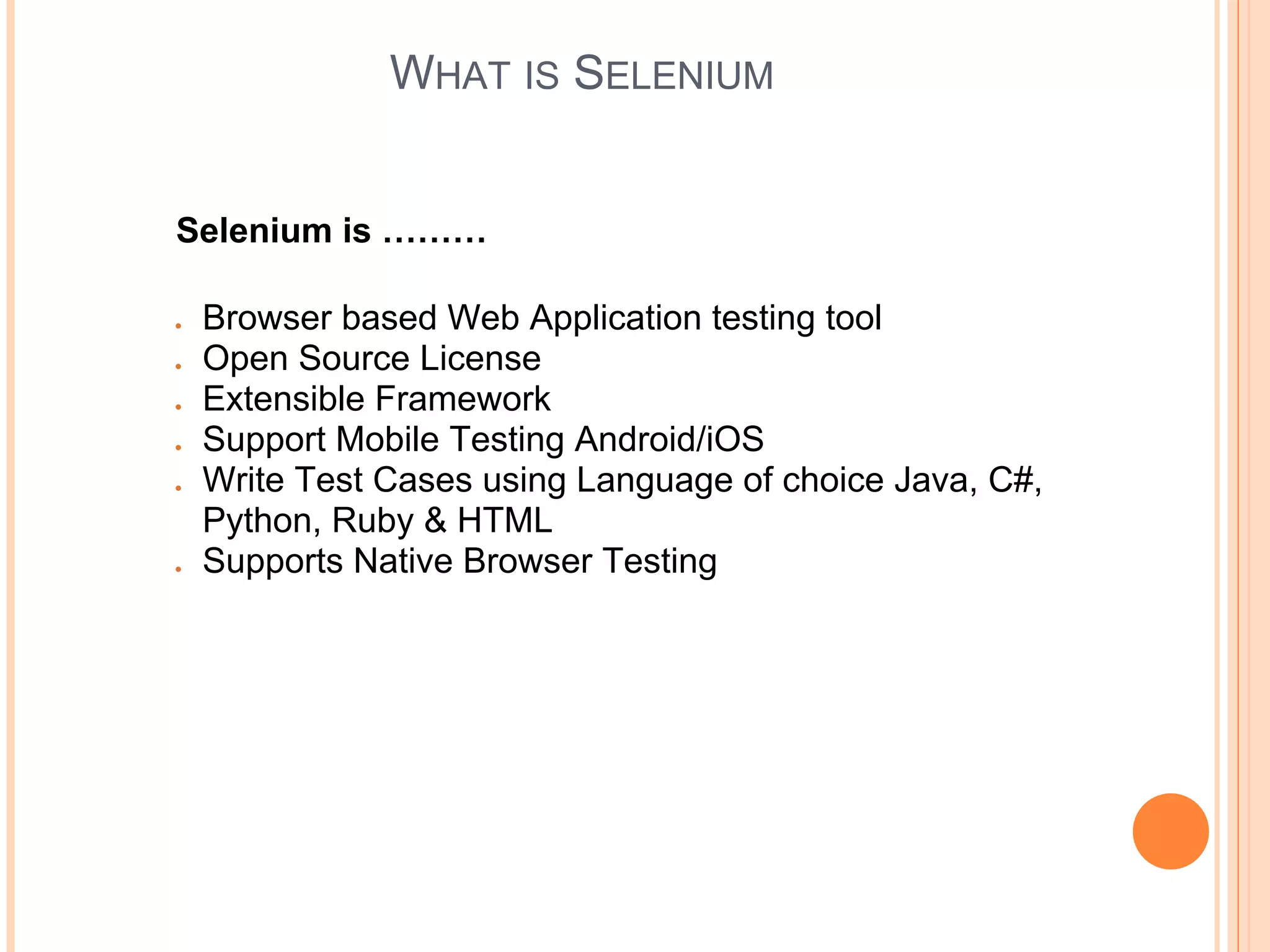 WHAT IS SELENIUM
Selenium is ………
● Browser based Web Application testing tool
● Open Source License
● Extensible Framework
● Support Mobile Testing Android/iOS
● Write Test Cases using Language of choice Java, C#,
Python, Ruby & HTML
● Supports Native Browser Testing
 
