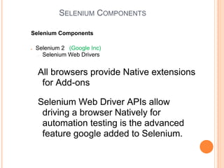 SELENIUM COMPONENTS
Selenium Components
● Selenium 2 (Google Inc)
● Selenium Web Drivers
All browsers provide Native extensions
for Add-ons
Selenium Web Driver APIs allow
driving a browser Natively for
automation testing is the advanced
feature google added to Selenium.
 