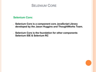 SELENIUM CORE
Selenium Core:
● Selenium Core is a component core JavaScript Library
developed by the Jason Huggins and ThoughtWorks Team.
● Selenium Core is the foundation for other components
Selenium IDE & Selenium RC
 