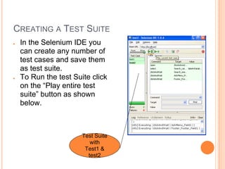 CREATING A TEST SUITE
● In the Selenium IDE you
can create any number of
test cases and save them
as test suite.
● To Run the test Suite click
on the “Play entire test
suite” button as shown
below.
Test Suite
with
Test1 &
test2
 