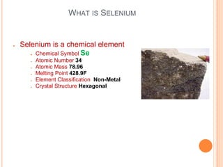 WHAT IS SELENIUM
● Selenium is a chemical element
● Chemical Symbol Se
● Atomic Number 34
● Atomic Mass 78.96
● Melting Point 428.9F
● Element Classification Non-Metal
● Crystal Structure Hexagonal
 
