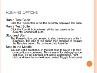 RUNNING OPTIONS
Run a Test Case
Click the Run button to run the currently displayed test case.
Run a Test Suite
Click the Run All button to run all the test cases in the
currently loaded test suite.
Stop and Start
The Pause button can be used to stop the test case while it
is running. The icon of this button then changes to indicate
the Resume button. To continue click Resume.
Stop in the Middle
You can set a breakpoint in the test case to cause it to stop
on a particular command. This is useful for debugging your
test case. To set a breakpoint, select a command, right-
click, and from the context menu select Toggle Breakpoint.
 