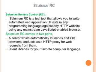 SELENIUM RC
Selenium Remote Control (RC) :
● Selenium RC is a test tool that allows you to write
automated web application UI tests in any
programming language against any HTTP website
using any mainstream JavaScript-enabled browser.
Selenium RC comes in two parts.
● A server which automatically launches and kills
browsers, and acts as a HTTP proxy for web
requests from them.
● Client libraries for your favorite computer language.
 