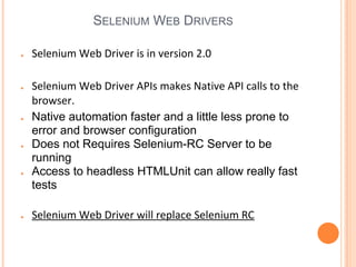 SELENIUM WEB DRIVERS
● Selenium Web Driver is in version 2.0
● Selenium Web Driver APIs makes Native API calls to the
browser.
● Native automation faster and a little less prone to
error and browser configuration
● Does not Requires Selenium-RC Server to be
running
● Access to headless HTMLUnit can allow really fast
tests
● Selenium Web Driver will replace Selenium RC
 